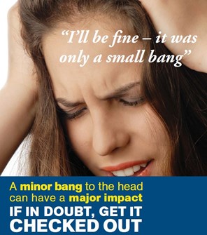 Our campaign poster shows an image of a lady clutching her head in pain, with the quote: 'I'll be fine - it was only a small bang' above bold text: 'A minor bang to the head can have a major impact. If in doubt, get it checked out'