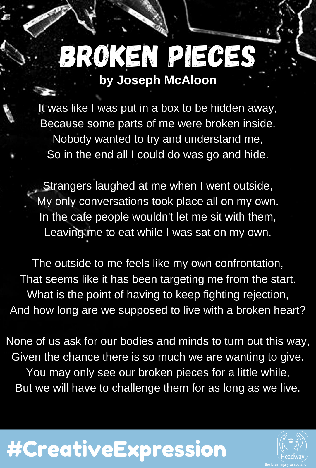 It was like I was put in a box to be hidden away  Because some parts of me were broken inside  Nobody wanted to try and understand me So in the end all I could do was go and hide   Strangers laughed at me when I went outside  My only conversations took place all on my own In the cafe people wouldn't let me sit with them Leaving me to eat while I was sat on my own   The outside to me feels like my own confrontation  That seems like it has been targeting me from the start What is the point of having to keep fighting rejection And how long are we supposed to live with a broken heart    None of us ask for our bodies, and minds to turn out this way Given the chance there is so much we are wanting to give You may only see our broken pieces for a little while But we will have to challenge them for as long as we live.