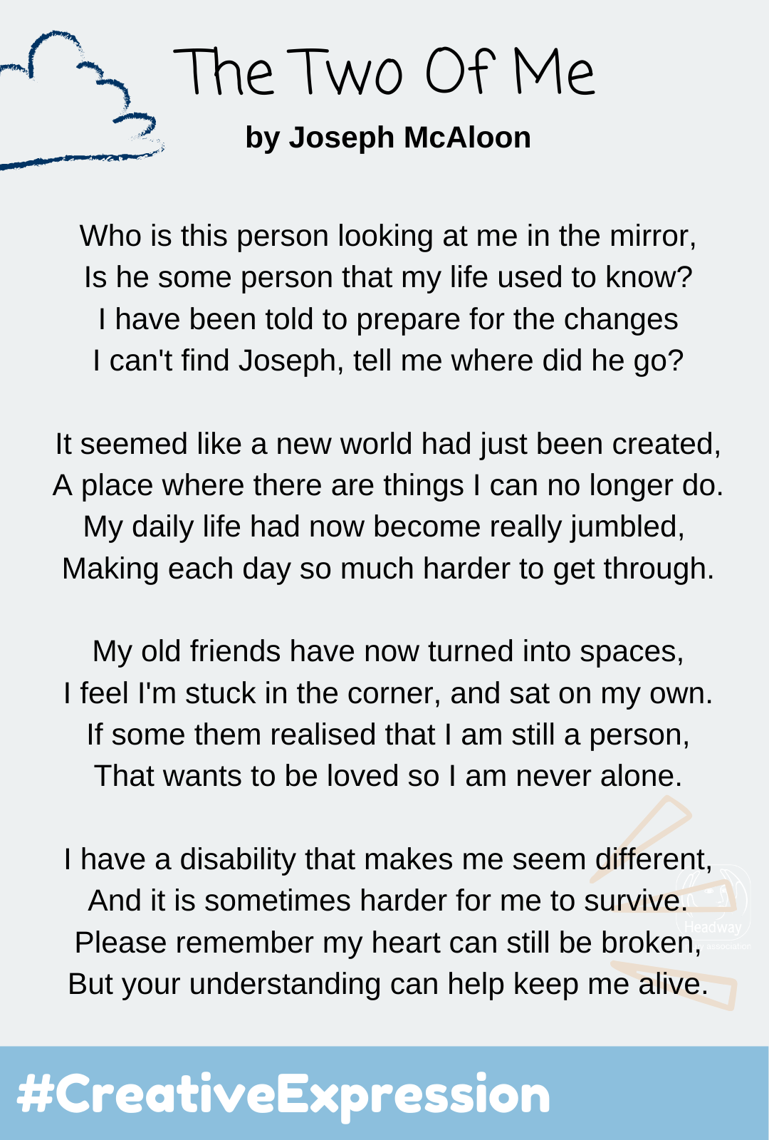Who is this person looking at me in the mirror  Is he some person that my life used to know I have been told to prepare for the changes I can't find joseph, tell me where did he go   It seemed like a new world had just been created A place where there are things I can no longer do  My daily life had now become really jumbled  Making each day so much harder to get through   My old friends have now turned into spaces I feel I'm stuck in the corner, and sat on my own  If some them realised that I am still a person  That wants to be loved so I am never alone   I have a disability that makes me seem different  And it is sometimes harder for me to survive Please remember my heart can still be broken But your understanding can help keep me alive