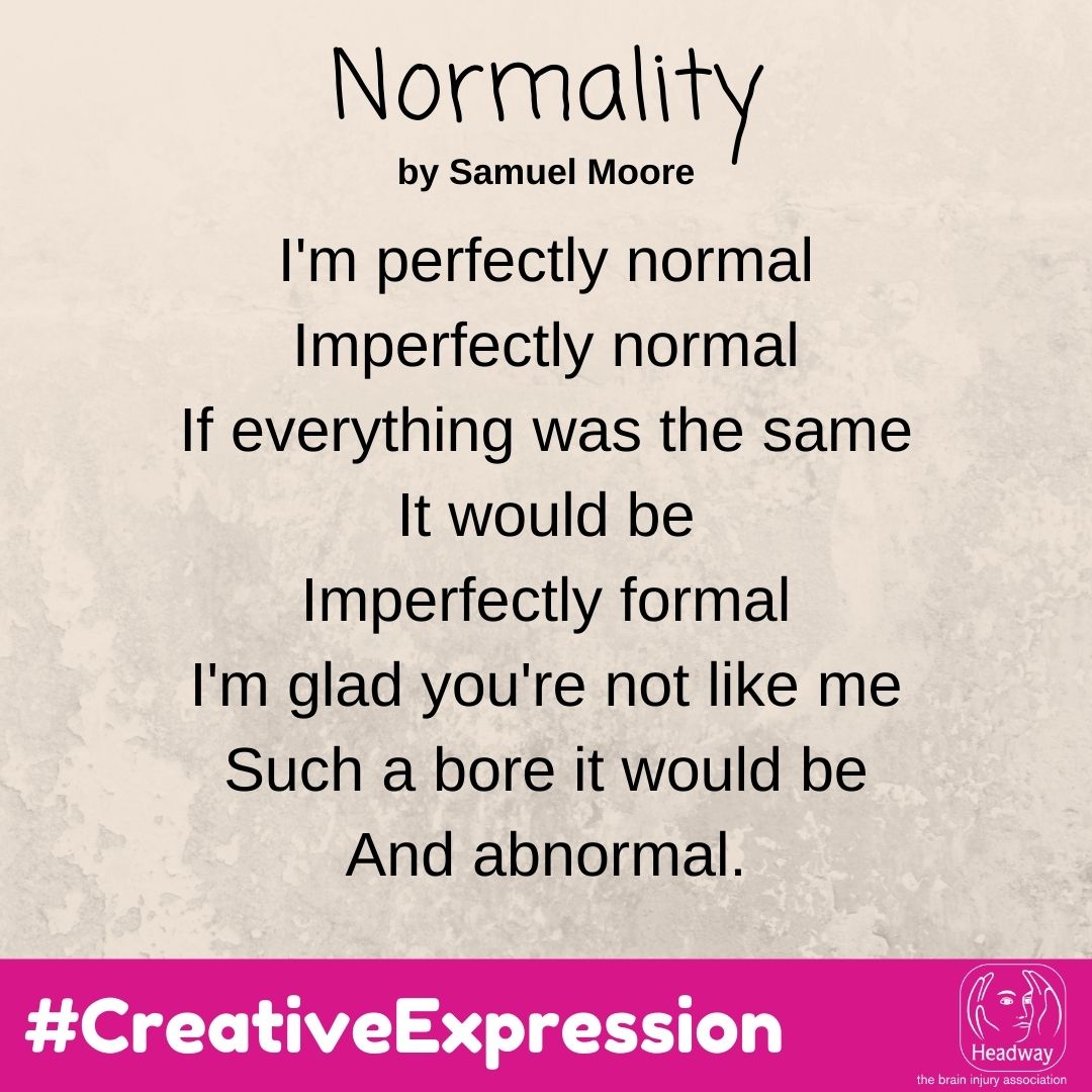 Normality, by Samuel Moore: I'm perfectly normal Imperfectly normal If everything was the same It would be Imperfectly formal I'm glad you're not like me Such a bore it would be And abnormal.