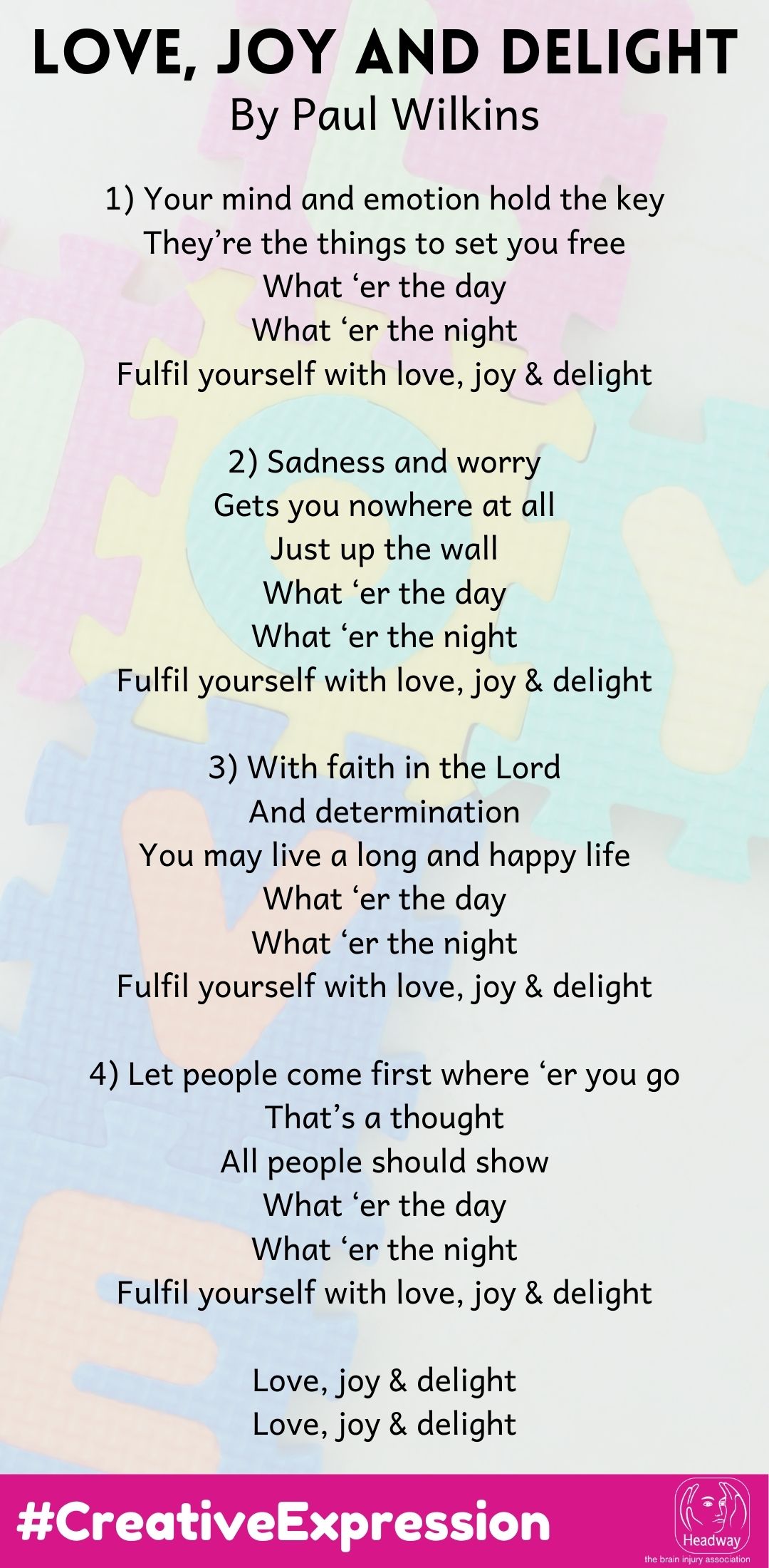 1) Your mind and emotion hold the key They’re the things to set you free What ‘er the day What ‘er the night Fulfil yourself with love, joy & delight  2) Sadness and worry Gets you nowhere at all Just up the wall What ‘er the day What ‘er the night Fulfil yourself with love, joy & delight  3) With faith in the Lord And determination You may live a long and happy life What ‘er the day What ‘er the night Fulfil yourself with love, joy & delight  4) Let people come first where ‘er you go That’s a thought All people should show What ‘er the day What ‘er the night Fulfil yourself with love, joy & delight  Love, joy & delight Love, joy & delight