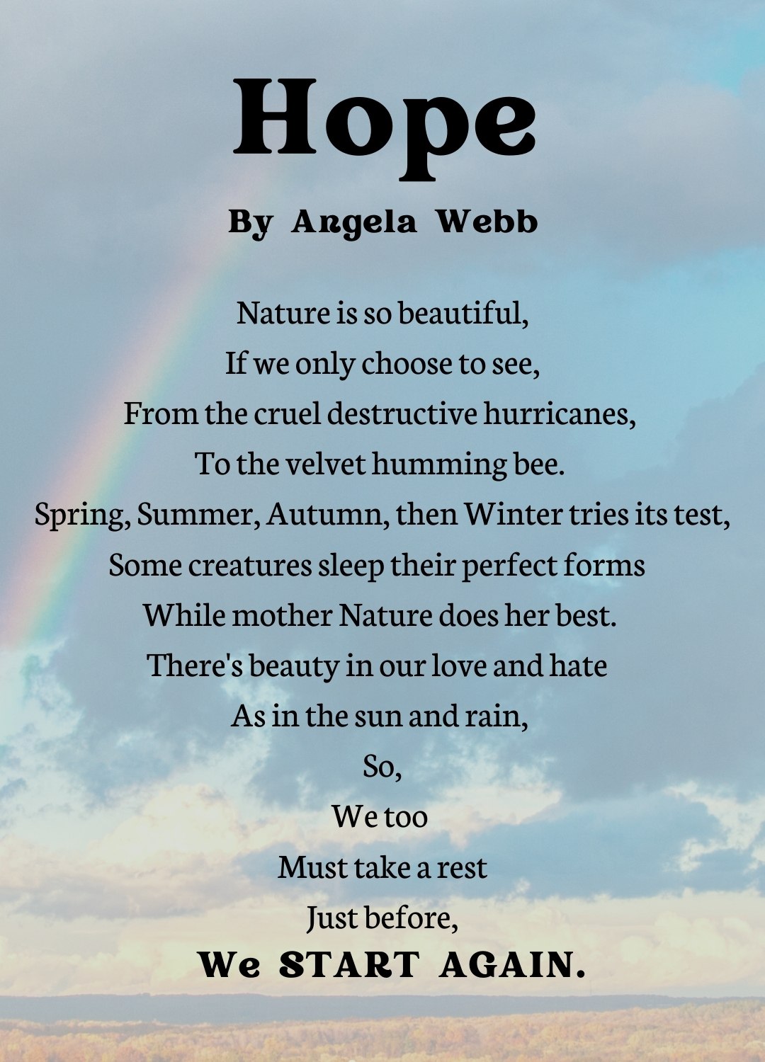 Nature is so beautiful, If we only choose to see, From the cruel destructive hurricanes,  To the velvet humming bee.  Spring, Summer, Autumn,  then  Winter  tries its test, Some creatures sleep their perfect forms   While mother Nature  does her best.  There's beauty in our love and hate   As in the sun and rain,  So, We too  Must take a  rest Just before,    We    START AGAIN.